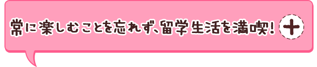 常に楽しむことを忘れず、留学生活を満喫！